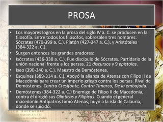PROSA Los mayores logros en la prosa del siglo IV a. C. se producen en la filosofía. Entre todos los filósofos, sobresalen tres nombres: Sócrates (470-399 a. C.), Platón (427-347 a. C.), y Aristóteles (384-322 a. C.). Surgen entonces los grandes oradores: Isócrates (436-338 a. C.). Fue discípulo de Sócrates. Partidario de la unión nacional frente a los persas. 21  discursos  y 9  epístolas . Iseo (390-340 a. C.). Maestro de Demóstenes. Esquines (389-314 a. C.). Apoyó la alianza de Atenas con Filipo II de Macedonia para crear un imperio griego contra los persas. Rival de Demóstenes.  Contra Ctesifonte, Contra Timarco, De la embajada . Demóstenes (384-322 a. C.) Enemigo de Filipo II de Macedonia, contra él dirigió sus  Olínticas  y  Filípicas . Cuando el general macedonio Antípatros tomó Atenas, huyó a la isla de Calauria, donde se suicidó. 