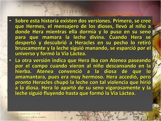 Sobre esta historia existen dos versiones. Primero, se cree que Hermes, el mensajero de los dioses, llevó al niño a donde Hera mientras ella dormía y lo puso en su seno para que mamara la leche divina. Cuando Hera se despertó y descubrió a Heracles en su pecho lo retiró bruscamente y la leche siguió manando, se esparció por el universo y formó la Vía Láctea.  La otra versión indica que Hera iba con Atenea paseando por el campo cuando vieron al niño descansando en la hierba. Atenea convenció a la diosa de que lo amamantara, pues era muy hermoso. Hera accedió, pero pronto Heracles chupó la leche con tal violencia que hirió a la diosa. Hera lo apartó de su seno vigorosamente y la leche siguió fluyendo hasta que formó la Vía Láctea. 