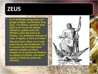 En la mitología griega Zeus (en griego antiguo: nominativo Ζεύς  Zeús , ‘rey divino’, genitivo Διός  Diós ) es el rey de los dioses olimpicos, gobernante del Olimpo y dios del cielo y el trueno.  Sus atributos incluyen el rayo, el aguila, el toro y el roble.  Hijo de Crono y Rea, era el más joven de sus descendientes. En la mayoría de las tradiciones aparece casado con Hera, aunque en el oráculo de Dódona su esposa era Dione, con quien según la  Ilíada  fue padre de Afrodita. 