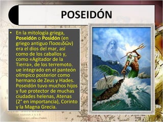 En la mitología griega,  Poseidón  o  Posidón  (en griego antiguo Ποσειδῶν) era el dios del mar, así como de los caballos y, como «Agitador de la Tierra», de los terremoto. ue integrado en el panteón olímpico posterior como hermano de Zeus y Hades. Poseidón tuvo muchos hijos y fue protector de muchas ciudades helenas, Atenas (2° en importancia), Corinto y la Magna Grecia. 