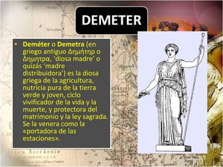 Deméter  o  Demetra  (en griego antiguo Δημήτηρ o Δημητρα, ‘diosa madre’ o quizás ‘madre distribuidora’) es la diosa griega de la agricultura, nutricia pura de la tierra verde y joven, ciclo vivificador de la vida y la muerte, y protectora del matrimonio y la ley sagrada. Se la venera como la «portadora de las estaciones».  