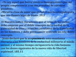 - «Yo soy aquel que borra vuestras transgresiones por mi
propia complacencia, y no me acordaré de vuestros
pecados».
«Mirad la clase de amor que el Padre nos ha otorgado para
que nos llamen hijos de Dios». 39.3
El Maestro indicó claramente que el reino de los cielos
debe empezar por el doble concepto de la verdad de la
paternidad de Dios y el hecho correlativo de la fraternidad
de los hombres, y debe permanecer centrado en este doble
concepto.
- Jesús declaró que la aceptación de esta enseñanza
liberaría a los hombres de la esclavitud milenaria al miedo
animal, y al mismo tiempo enriquecería la vida humana
con los dones siguientes de la nueva vida de libertad
espiritual. 185.11
 