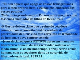 - “Eu sou aquele que apaga as vossas transgressões
para o meu próprio bem, e eu não me lembrarei dos
vossos pecados.”
“Vede quão grande amor o Pai nos outorgou, para que
fôssemos chamados de filhos de Deus.” 39.3
-O Mestre deixou claro que o reino do céu deve
começar com o conceito dual da verdade da
paternidade de Deus e do fato correlato da irmandade
do homem, e deve centrar-se nele.
--Jesus declarou que a aceitação desse ensinamento
libertaria o homem da sua escravidão milenar ao
medo animal e, ao mesmo tempo, enriqueceria a vida
humana com os seguintes dons da nova vida de
liberdade espiritual. 1859.11
 