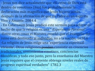 - Jesus nos dice actualmente que «El reino de Dios está
dentro de vosotros» (ésa) fue probablemente la
declaración más magnífica que Jesús hiciera jamás,
después de la afirmación de que su Padre es un espíritu
Vivo y Amante. 2084.4
- En Cafarnaum Jesús predicó este sermón para aclarar el
hecho de que la religión es una ” Experiencia Personal” .
-Entre otras cosas el Maestro enseñó que el evangelio del
reino está destinado al individuo, no a la nación. 1630.6
-La religión de Jesús exige una 'experiencia espiritual
viviente'. Otras religiones pueden consistir en creencias
tradicionales, sentimientos emotivos, conciencias
filosóficas, y todo eso junto, pero la enseñanza del Maestro
Jesús requiere que el creyente obtenga niveles reales de
progreso espiritual verdadero" 1782.3
 