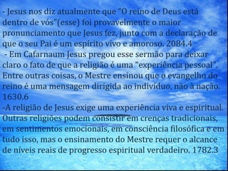 - Jesus nos diz atualmente que “O reino de Deus está
dentro de vós”(esse) foi provavelmente o maior
pronunciamento que Jesus fez, junto com a declaração de
que o seu Pai é um espírito vivo e amoroso. 2084.4
- Em Cafarnaum Jesus pregou esse sermão para deixar
claro o fato de que a religião é uma "experiência pessoal".
Entre outras coisas, o Mestre ensinou que o evangelho do
reino é uma mensagem dirigida ao indivíduo, não à nação.
1630.6
-A religião de Jesus exige uma experiência viva e espiritual.
Outras religiões podem consistir em crenças tradicionais,
em sentimentos emocionais, em consciência filosófica e em
tudo isso, mas o ensinamento do Mestre requer o alcance
de níveis reais de progresso espiritual verdadeiro. 1782.3
 