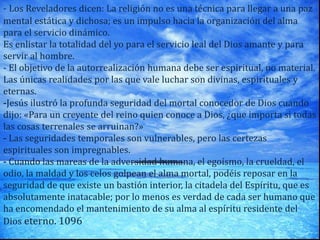 - Los Reveladores dicen: La religión no es una técnica para llegar a una paz
mental estática y dichosa; es un impulso hacia la organización del alma
para el servicio dinámico.
Es enlistar la totalidad del yo para el servicio leal del Dios amante y para
servir al hombre.
- El objetivo de la autorrealización humana debe ser espiritual, no material.
Las únicas realidades por las que vale luchar son divinas, espirituales y
eternas.
-Jesús ilustró la profunda seguridad del mortal conocedor de Dios cuando
dijo: «Para un creyente del reino quien conoce a Dios, ¿que importa si todas
las cosas terrenales se arruinan?»
- Las seguridades temporales son vulnerables, pero las certezas
espirituales son impregnables.
- Cuando las mareas de la adversidad humana, el egoísmo, la crueldad, el
odio, la maldad y los celos golpean el alma mortal, podéis reposar en la
seguridad de que existe un bastión interior, la citadela del Espíritu, que es
absolutamente inatacable; por lo menos es verdad de cada ser humano que
ha encomendado el mantenimiento de su alma al espíritu residente del
Dios eterno. 1096
 