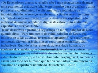 - Os Reveladores dizem: A religião não é uma técnica para alcançar
uma paz mental estática e feliz; é um impulso para organizar a alma
para o serviço dinâmico. É o alistamento da totalidade da
individualidade no serviço leal de amar a Deus e servir ao homem.
- A meta da autorrealização humana deveria ser espiritual, não
material. As únicas realidades dignas de esforço são as divinas,
espirituais e eternas. 1096.3
-Jesus descreveu a profunda segurança do mortal sabedor de Deus
quando disse: “Para um crente do reino, sabedor de Deus, que
importa se todas as coisas terrenas colapsarem?” As seguranças
temporais são vulneráveis, mas as seguranças espirituais são
inabaláveis. Quando as torrentes da adversidade humana, do
egoísmo, da crueldade, do ódio, da malícia e da inveja baterem a
alma humana, podeis estar certos de que há um bastião interior, a
cidadela do espírito, que é absolutamente inexpugnável; ao menos é
assim para todo ser humano que tenha confiado a manutenção da
sua alma ao espírito residente do Deus eterno. 1096.4
 