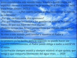 Jesus consideraba este mundo como la esfera donde nacen los
espíritus eternos e inmortales en la ascensión al Paraíso, «el valle
para forjar almas». 1675.1
Dijo Jesus . . . . . «¿Por cuánto tiempo permaneceréis en el valle de
la indecisión?
¿Por qué vaciláis entre dos opiniones?
¿Por qué titubean los judíos o los gentiles en aceptar la buena
nueva de que son hijos del Dios eterno?
¿Cuánto tiempo nos llevará persuadiros que entréis con regocijo
en vuestra herencia espiritual?
Yo vine a este mundo para revelar a vosotros el Padre y
conduciros al Padre.
Lo primero ya he hecho, pero lo segundo no puedo hacer sin
vuestro consentimiento; el Padre jamás obliga a nadie a entrar en
el reino.
La invitación siempre existió y siempre existirá: el que quiera, que
venga y que comparta libremente del agua viva». . . 1820
 