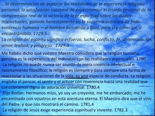 ...la determinación de explorar las realidades de la experiencia religiosa
personal, la satisfacción suprema de experimentar el triunfo personal de la
comprensión real de la victoria de la fe espiritual sobre las dudas
intelectuales, ganada honestamente en la suprema aventura de toda
existencia humana —el hombre buscando a Dios, para sí y como tal, y
encontrándolo. 1729.5
La religión del espíritu significa esfuerzo, lucha, conflicto, fe, determinación,
amor, lealtad, y progreso. 1729.6
Me habéis dicho que vuestro Maestro considera que la religión humana
genuina es la experiencia del individuo con las realidades espirituales. 1780
La religión no puede nunca ser asunto de mera creencia intelectual o
razonamiento filosófico; la religión es siempre y para siempre una forma de
reaccionar a las situaciones de la vida; es una especie de conducta. La religión
engloba el pensar, el sentir y el actuar con reverencia hacia una realidad que
consideramos digna de adoración universal. 1780.4
Dijo Rodàn: Hermanos míos, yo soy un creyente, me he embarcado; me he
encaminado con vosotros en esta aventura eterna. El Maestro dice que él vino
del Padre, y que nos mostrará el camino. 1781.4
La religión de Jesús exige experiencia espiritual y viviente. 1782.3
 