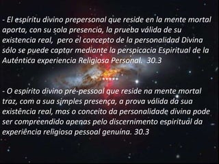 - El espíritu divino prepersonal que reside en la mente mortal
aporta, con su sola presencia, la prueba válida de su
existencia real, pero el concepto de la personalidad Divina
sólo se puede captar mediante la perspicacia Espiritual de la
Auténtica experiencia Religiosa Personal. 30.3
*****
- O espírito divino pré-pessoal que reside na mente mortal
traz, com a sua simples presença, a prova válida da sua
existência real, mas o conceito da personalidade divina pode
ser compreendido apenas pelo discernimento espiritual da
experiência religiosa pessoal genuína. 30.3
 