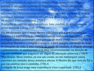 ...a determinação de explorar as realidades da experiência religiosa
pessoal, a satisfação suprema de experienciar o triunfo pessoal de
conseguir realmente a vitória da fé espiritual sobre a dúvida intelectual,
tal como ela é honestamente alcançada na aventura suprema de toda a
existência humana – o homem buscando a Deus, para si mesmo e como
ele mesmo, e encontrando-o. 1729.5
A religião do espírito significa esforço, luta, conflito, fé, determinação,
amor, lealdade e progresso. 1729.6
Vós me dissestes que o vosso Mestre considera que a genuína religião
humana é a experiência do indivíduo com as realidades espirituais. 1780.3
A religião jamais poderá ser uma questão de mera crença intelectual ou de
raciocínio filosófico; a religião é sempre, e para sempre, um modo de reagir
às situações da vida; é uma espécie de modo de conduta. A religião abrange
o pensamento, os sentimentos e os atos, reverentemente, na direção de
alguma realidade que julgamos ser digna da adoração universal.1780.4
Dijo Rodàn: Meus irmãos, eu sou um crente, eu me embarquei; estou
convosco no caminho dessa aventura eterna. O Mestre diz que veio do Pai e
que vai mostrar-nos o caminho. 1781.4
A religião de Jesus exige uma experiência viva e espiritual. 1782.3
 