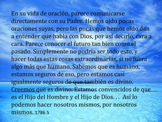 En su vida de oración, parece comunicarse
directamente con su Padre. Hemos oído pocas
oraciones suyas, pero las pocas que hemos oído dan
a entender que habla con Dios, por así decirlo, cara a
cara. Parece conocer el futuro tan bien como el
pasado. Simplemente no podría ser todo esto, y
hacer todas estas cosas extraordinarias, si no fuera
algo más que humano. Sabemos que es humano,
estamos seguros de eso, pero estamos casi
igualmente seguros de que también es divino.
Creemos que es divino. Estamos convencidos de que
es el Hijo del Hombre y el Hijo de Dios. . . Así lo
podemos hacer nosotros mismos, por nosotros
mismos. 1786.5
 