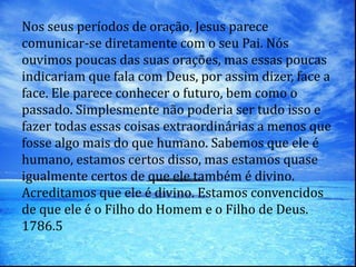 Nos seus períodos de oração, Jesus parece
comunicar-se diretamente com o seu Pai. Nós
ouvimos poucas das suas orações, mas essas poucas
indicariam que fala com Deus, por assim dizer, face a
face. Ele parece conhecer o futuro, bem como o
passado. Simplesmente não poderia ser tudo isso e
fazer todas essas coisas extraordinárias a menos que
fosse algo mais do que humano. Sabemos que ele é
humano, estamos certos disso, mas estamos quase
igualmente certos de que ele também é divino.
Acreditamos que ele é divino. Estamos convencidos
de que ele é o Filho do Homem e o Filho de Deus.
1786.5
 