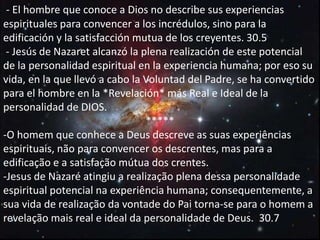 - El hombre que conoce a Dios no describe sus experiencias
espirituales para convencer a los incrédulos, sino para la
edificación y la satisfacción mutua de los creyentes. 30.5
- Jesús de Nazaret alcanzó la plena realización de este potencial
de la personalidad espiritual en la experiencia humana; por eso su
vida, en la que llevó a cabo la Voluntad del Padre, se ha convertido
para el hombre en la *Revelación* más Real e Ideal de la
personalidad de DIOS.
*****
-O homem que conhece a Deus descreve as suas experiências
espirituais, não para convencer os descrentes, mas para a
edificação e a satisfação mútua dos crentes.
-Jesus de Nazaré atingiu a realização plena dessa personalidade
espiritual potencial na experiência humana; consequentemente, a
sua vida de realização da vontade do Pai torna-se para o homem a
revelação mais real e ideal da personalidade de Deus. 30.7
 