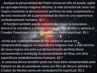 - Aunque la personalidad del Padre Universal sólo se puede captar
en una experiencia religiosa efectiva, la vida terrestre de Jesús nos
inspira mediante la demostración perfecta de esta comprensión y
de esta revelación de la personalidad de Dios en una experiencia
verdaderamente humana. 30.7
- El hombre también puede comprender mejor la naturaleza
divina si se considera a sí mismo como un hijo de Dios y aprecia al
Creador Paradisiaco como un verdadero Padre espiritual. 33.1.
*****
-Ainda que a personalidade do Pai Universal possa ser
compreendida apenas na experiência religiosa real, a vida terrena
de Jesus inspira-nos pela sua demonstração perfeita dessa
compreensão e revelação da personalidade de Deus, em uma
experiência verdadeiramente humana. 30.7
-A natureza divina também pode ser mais bem compreendida pelo
homem se ele se considerar como um filho de Deus e admirar o
Criador do Paraíso como um verdadeiro Pai espiritual. 33.1
 