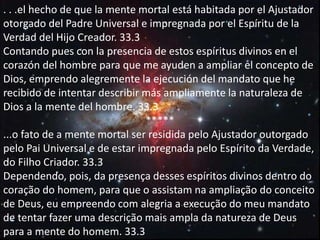 . . .el hecho de que la mente mortal está habitada por el Ajustador
otorgado del Padre Universal e impregnada por el Espíritu de la
Verdad del Hijo Creador. 33.3
Contando pues con la presencia de estos espíritus divinos en el
corazón del hombre para que me ayuden a ampliar el concepto de
Dios, emprendo alegremente la ejecución del mandato que he
recibido de intentar describir más ampliamente la naturaleza de
Dios a la mente del hombre. 33.3
*****
...o fato de a mente mortal ser residida pelo Ajustador outorgado
pelo Pai Universal e de estar impregnada pelo Espírito da Verdade,
do Filho Criador. 33.3
Dependendo, pois, da presença desses espíritos divinos dentro do
coração do homem, para que o assistam na ampliação do conceito
de Deus, eu empreendo com alegria a execução do meu mandato
de tentar fazer uma descrição mais ampla da natureza de Deus
para a mente do homem. 33.3
 