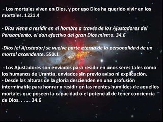 - Los mortales viven en Dios, y por eso Dios ha querido vivir en los
mortales. 1221.4
- Dios viene a residir en el hombre a través de los Ajustadores del
Pensamiento, el don efectivo del gran Dios mismo. 34.6
-Dios (el Ajustador) se vuelve parte eterna de la personalidad de un
mortal ascendente. 550.1
- Los Ajustadores son enviados para residir en unos seres tales como
los humanos de Urantia, enviados sin previo aviso ni explicación.
- Desde las alturas de la gloria descienden en una profusión
interminable para honrar y residir en las mentes humildes de aquellos
mortales que poseen la capacidad o el potencial de tener conciencia
de Dios. . . . . 34.6
 