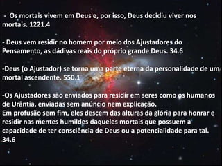 - Os mortais vivem em Deus e, por isso, Deus decidiu viver nos
mortais. 1221.4
- Deus vem residir no homem por meio dos Ajustadores do
Pensamento, as dádivas reais do próprio grande Deus. 34.6
-Deus (o Ajustador) se torna uma parte eterna da personalidade de um
mortal ascendente. 550.1
-Os Ajustadores são enviados para residir em seres como os humanos
de Urântia, enviadas sem anúncio nem explicação.
Em profusão sem fim, eles descem das alturas da glória para honrar e
residir nas mentes humildes daqueles mortais que possuem a
capacidade de ter consciência de Deus ou a potencialidade para tal.
34.6
 