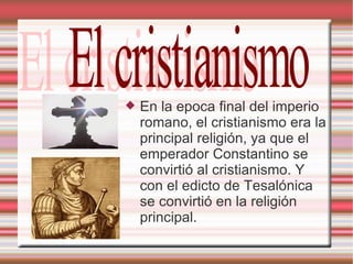 En la epoca final del imperio romano, el cristianismo era la principal religión, ya que el emperador Constantino se convirtió al cristianismo. Y con el edicto de Tesalónica se convirtió en la religión principal. El cristianismo  
