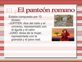 Estaba compuesto por 12 dioses: -JÚPITER: dios del cielo y el universo, representado con el águila y el cetro -JUNO: diosa de la mujer, representada con la granada y el pavo real. El panteón romano 