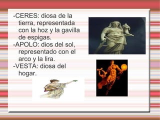 -CERES: diosa de la tierra, representada con la hoz y la gavilla de espigas. -APOLO: dios del sol, representado con el arco y la lira. -VESTA: diosa del hogar. 