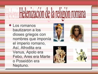 Los romanos bautizaron a los dioses griegos con nombres que imponía el imperio romano, Así, Afrodita era Venus, Apolo era Febo, Ares era Marte o Poseidón era Neptuno. Helenización de la religión romana 