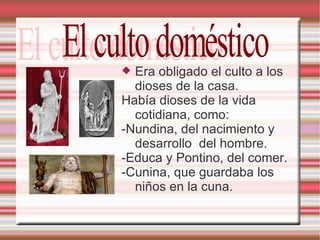 Era obligado el culto a los dioses de la casa. Había dioses de la vida cotidiana, como: -Nundina, del nacimiento y desarrollo  del hombre. -Educa y Pontino, del comer. -Cunina, que guardaba los niños en la cuna. El culto doméstico 