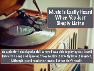 Music Is Easily Heard
When You Just
Simply Listen
As a pianist I developed a skill where I was able to play by ear. I could
listen to a song and ﬁgure out how to play it exactly how it sounded.
Although I could read sheet music, I often didn’t need it.
 