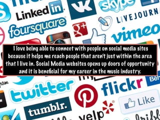 I love being able to connect with people on social media sites
because it helps me reach people that aren’t just within the area
that I live in. Social Media websites opens up doors of opportunity
and it is beneﬁcial for my career in the music industry.
 