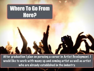 Where To Go From
Here?
After graduation I plan on pursuing a career in Artist Development. I
would like to work with many up and coming artist as well as artist
who are already established in the industry.
 