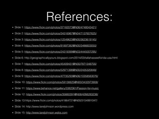 References:
• Slide 1: https://www.ﬂickr.com/photos/37182073@N06/4748043421/
• Slide 2: https://www.ﬂickr.com/photos/34316967@N04/7137607625/
• Slide 3: https://www.ﬂickr.com/photos/12549623@N00/3623619145/
• Slide 4: https://www.ﬂickr.com/photos/91897382@N00/3486603050/
• Slide 5: https://www.ﬂickr.com/photos/24319399@N03/4445007295/
• Slide 6: http://geographicallyyours.blogspot.com/2014/03/tallahasseeﬂorida-usa.html
• Slide 7: https://www.ﬂickr.com/photos/45409431@N00/7871348700/
• Slide 8: https://www.ﬂickr.com/photos/52971398@N00/2435320848/
• Slide 9: https://www.ﬂickr.com/photos/47735293@N06/10358563076/
• Slide 10: https://www.ﬂickr.com/photos/59138825@N00/3432973908/
• Slide 11: https://www.behance.net/gallery/3382361/Passion-for-music
• Slide 12: https://www.ﬂickr.com/photos/35660391@N08/4266283238/
• Slide 13:https://www.ﬂickr.com/photos/41864721@N00/3154991047/
• Slide 14: http://www.lareljohnson.wordpress.com
• Slide 15: http://www.lareljohnson.webs.com
 