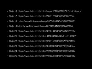 • Slide 16: https://www.ﬂickr.com/photos/rossap/8283009697/in/photostream/
• Slide 17: https://www.ﬂickr.com/photos/74471232@N00/506202234/
• Slide 18: https://www.ﬂickr.com/photos/7676405@N04/5438680633/
• Slide 19:https://www.ﬂickr.com/photos/7676405@N04/5438680633/
• Slide 20: https://www.ﬂickr.com/photos/42931449@N07/5517922985/
• Slide 21: https://www.ﬂickr.com/photos 44124472651@N01/47169667/
• Slide 22: https://www.ﬂickr.com/photos/99771506@N00/5791228117/
• Slide 23: https://www.ﬂickr.com/photos/45409431@N00/7968954274/
• Slide 24: https://www.ﬂickr.com/photos/22196205@N03/4156758226/
• Sldie 25: https://www.ﬂickr.com/photos/27365066@N02/5208868500/
 