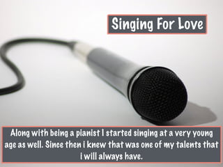 Singing For Love
Along with being a pianist I started singing at a very young
age as well. Since then i knew that was one of my talents that
i will always have.
 