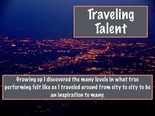 Traveling
Talent
Growing up I discovered the many levels in what true
performing felt like as I traveled around from city to city to be
an inspiration to many.
 