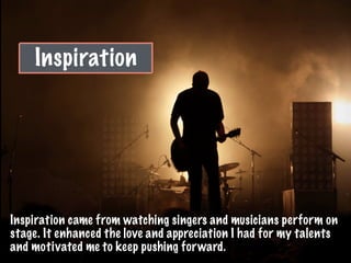 Inspiration
Inspiration came from watching singers and musicians perform on
stage. It enhanced the love and appreciation I had for my talents
and motivated me to keep pushing forward.
 