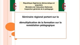Séminaire régional portant sur la
démultiplication de la formation sur la
remédiation pédagogique
1
République Algérienne démocratique et
populaire
Ministère de l’éducation Nationale
Inspection générale de la pédagogie
 