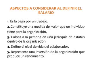 ASPECTOS A CONSIDERAR AL DEFINIR EL
SALARIO
1. Es la paga por un trabajo.
2. Constituye una medida del valor que un individuo
tiene para la organización.
3. Coloca a la persona en una jerarquía de estatus
dentro de la organización.
4. Define el nivel de vida del colaborador.
5. Representa una inversión de la organización que
produce un rendimiento.
 