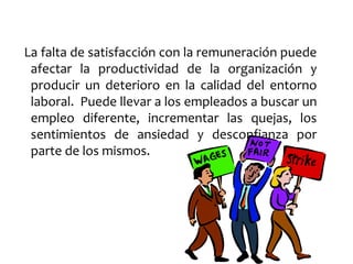La falta de satisfacción con la remuneración puede
afectar la productividad de la organización y
producir un deterioro en la calidad del entorno
laboral. Puede llevar a los empleados a buscar un
empleo diferente, incrementar las quejas, los
sentimientos de ansiedad y desconfianza por
parte de los mismos.
 