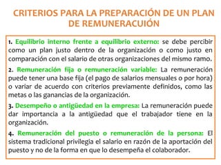 CRITERIOS PARA LA PREPARACIÓN DE UN PLAN
DE REMUNERACUIÓN
1. Equilibrio interno frente a equilibrio externo: se debe percibir
como un plan justo dentro de la organización o como justo en
comparación con el salario de otras organizaciones del mismo ramo.
2. Remuneración fija o remuneración variable: La remuneración
puede tener una base fija (el pago de salarios mensuales o por hora)
o variar de acuerdo con criterios previamente definidos, como las
metas o las ganancias de la organización.
3. Desempeño o antigüedad en la empresa: La remuneración puede
dar importancia a la antigüedad que el trabajador tiene en la
organización.
4. Remuneración del puesto o remuneración de la persona: El
sistema tradicional privilegia el salario en razón de la aportación del
puesto y no de la forma en que lo desempeña el colaborador.
 