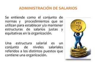ADMINISTRACIÓN DE SALARIOS
Se entiende como el conjunto de
normas y procedimientos que se
utilizan para establecer y/o mantener
estructuras de salarios justas y
equitativas en la organización.
Una estructura salarial es un
conjunto de niveles salariales
referidos a los distintos puestos que
contiene una organización.
 