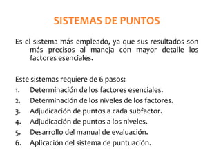 SISTEMAS DE PUNTOS
Es el sistema más empleado, ya que sus resultados son
más precisos al maneja con mayor detalle los
factores esenciales.
Este sistemas requiere de 6 pasos:
1. Determinación de los factores esenciales.
2. Determinación de los niveles de los factores.
3. Adjudicación de puntos a cada subfactor.
4. Adjudicación de puntos a los niveles.
5. Desarrollo del manual de evaluación.
6. Aplicación del sistema de puntuación.
 