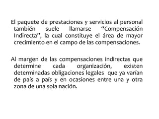 El paquete de prestaciones y servicios al personal
también suele llamarse “Compensación
Indirecta”, la cual constituye el área de mayor
crecimiento en el campo de las compensaciones.
Al margen de las compensaciones indirectas que
determine cada organización, existen
determinadas obligaciones legales que ya varían
de país a país y en ocasiones entre una y otra
zona de una sola nación.
 
