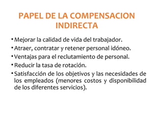 PAPEL DE LA COMPENSACION
INDIRECTA
•Mejorar la calidad de vida del trabajador.
•Atraer, contratar y retener personal idóneo.
•Ventajas para el reclutamiento de personal.
•Reducir la tasa de rotación.
•Satisfacción de los objetivos y las necesidades de
los empleados (menores costos y disponibilidad
de los diferentes servicios).
 