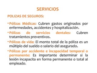 SERVICIOS
POLIZAS DE SEGUROS:
•Pólizas Médicas: Cubren gastos originados por
enfermedades, accidentes y hospitalización.
•Pólizas de servicios dentales: Cubren
tratamientos preventivos.
•Pólizas de vida: El monto total de la póliza es un
múltiplo del sueldo o salario del asegurado.
•Pólizas por accidente e incapacidad temporal o
permanente: Es importante determinar si la
lesión incapacita en forma permanente o total al
empleado.
 