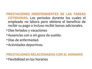 PRESTACIONES INDEPENDIENTES DE LAS TAREAS
COTIDIANAS: Los periodos durante los cuales el
empleado no labora pero obtiene el beneficio de
recibir su pago o incluso recibir bonos adicionales.
•Días feriados y vacaciones
•Ausencias con o sin goce de sueldo.
•Días de enfermedad.
•Actividades deportivas.
PRESTACIONES RELACIONADAS CON EL HORARIO
•Flexibilidad en los horarios
 