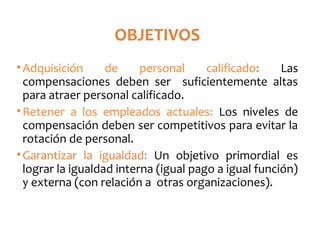 OBJETIVOS
•Adquisición de personal calificado: Las
compensaciones deben ser suficientemente altas
para atraer personal calificado.
•Retener a los empleados actuales: Los niveles de
compensación deben ser competitivos para evitar la
rotación de personal.
•Garantizar la igualdad: Un objetivo primordial es
lograr la igualdad interna (igual pago a igual función)
y externa (con relación a otras organizaciones).
 