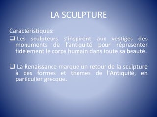 LA SCULPTURE
Caractéristiques:
 Les sculpteurs s’inspirent aux vestiges des
monuments de l’antiquité pour répresenter
fidèlement le corps humain dans toute sa beauté.
 La Renaissance marque un retour de la sculpture
à des formes et thèmes de l'Antiquité, en
particulier grecque.
 