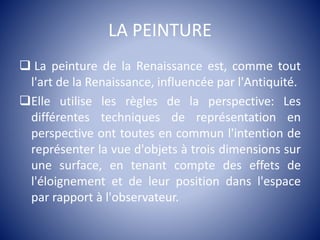 LA PEINTURE
 La peinture de la Renaissance est, comme tout
l'art de la Renaissance, influencée par l'Antiquité.
Elle utilise les règles de la perspective: Les
différentes techniques de représentation en
perspective ont toutes en commun l'intention de
représenter la vue d'objets à trois dimensions sur
une surface, en tenant compte des effets de
l'éloignement et de leur position dans l'espace
par rapport à l'observateur.
 
