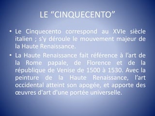 LE “CINQUECENTO”
• Le Cinquecento correspond au XVIe siècle
italien ; s'y déroule le mouvement majeur de
la Haute Renaissance.
• La Haute Renaissance fait référence à l’art de
la Rome papale, de Florence et de la
république de Venise de 1500 à 1530. Avec la
peinture de la Haute Renaissance, l’art
occidental atteint son apogée, et apporte des
œuvres d'art d'une portée universelle.
 