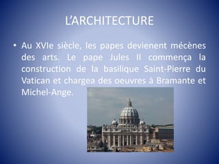 L’ARCHITECTURE
• Au XVIe siècle, les papes devienent mécènes
des arts. Le pape Jules II commença la
construction de la basilique Saint-Pierre du
Vatican et chargea des oeuvres à Bramante et
Michel-Ange.
 